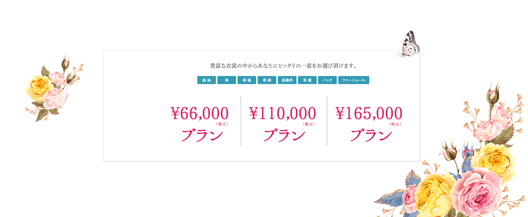 豊富な衣裳の中からあなたにピッタリの一着をお選び頂けます。（着物）（帯）（帯締）（帯揚）（長襦袢）（草履）（バック）（ショール） \66,000（税込）プラン　\110,000（税込）プランプラン　\165,000（税込）プラン