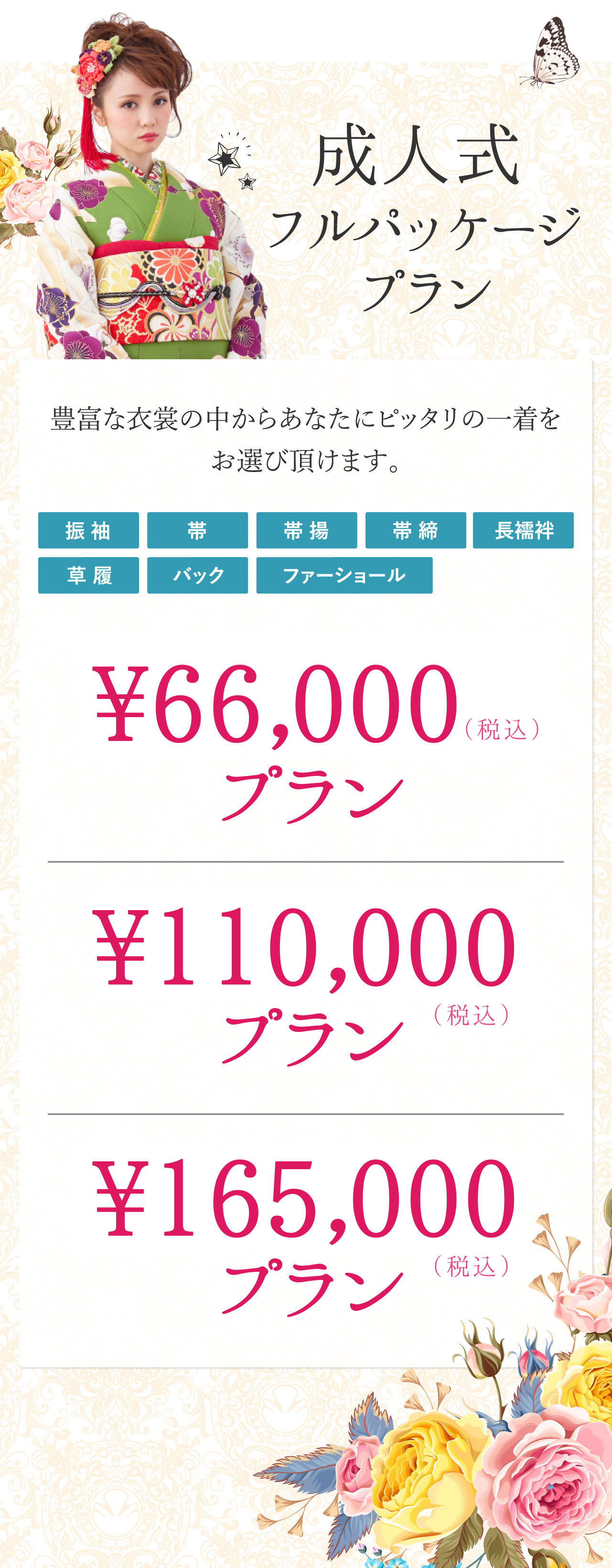 豊富な衣裳の中からあなたにピッタリの一着をお選び頂けます。（着物）（帯）（帯締）（帯揚）（長襦袢）（草履）（バック）（ショール） \66,000（税込）プラン　\110,000（税込）プランプラン　\165,000（税込）プラン