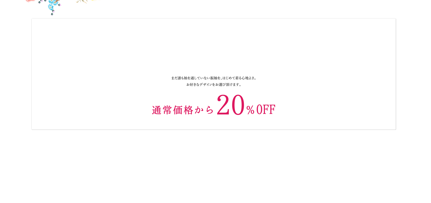 まだ誰も袖を通していない振袖を、はじめて着る心地よさ。お好きなデザインをお選び頂けます。（着物）（帯）（帯締）（帯揚）（長襦袢）（草履）（バック）（ショール） 通常価格から20％OFF