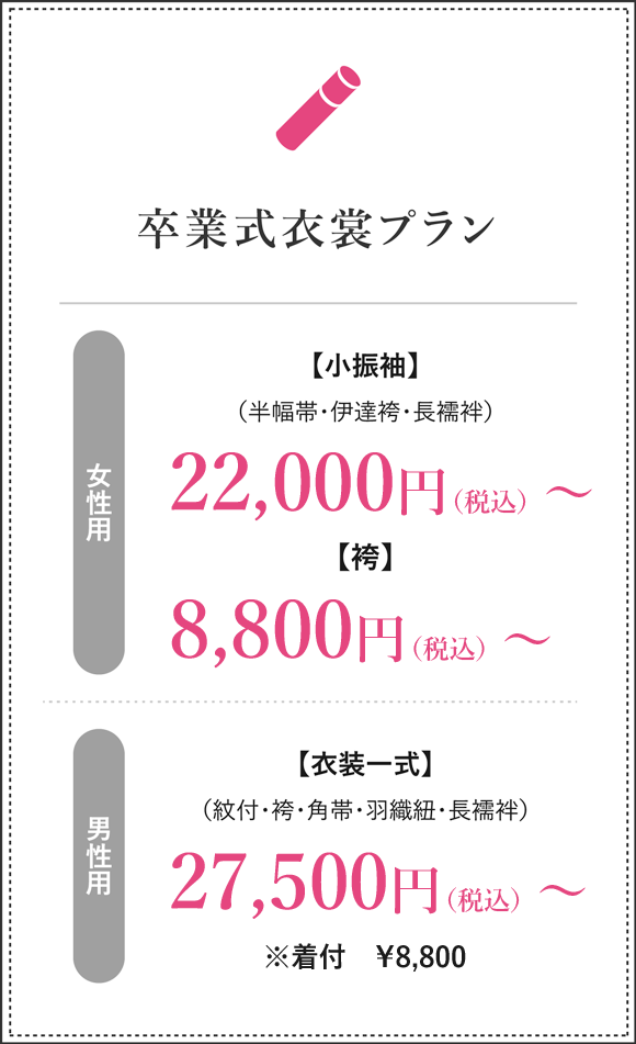 卒業式衣裳プラン 女性用　小振袖（半幅帯・伊達袴・長襦袢）22,000円（税込）～ 袴 8,800円（税込）～　男性用　衣装一式（紋付・袴・角帯・羽織紐・長襦袢）27,500円（税込）～ 着付 7,700円（税込）～