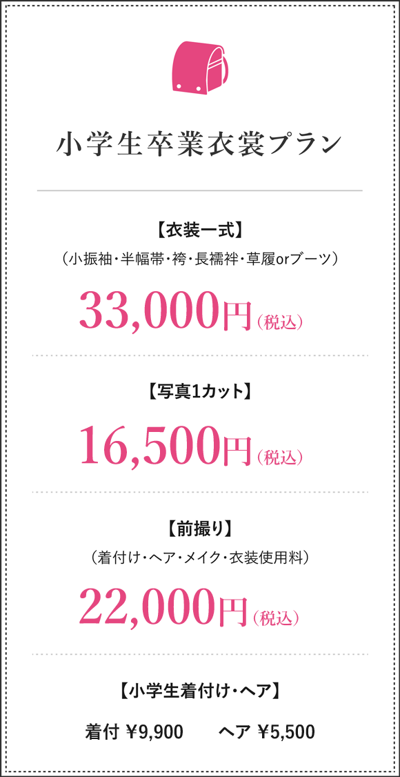 小学生卒業式衣裳プラン 衣裳一式（小振袖・半幅帯・袴・長襦袢・草履orブーツ）33,000円（税込）写真ワンカット11,000円（税込）前撮り（着付け・ヘア・メイク・衣裳使用料）22,000円（税込）着付け8,800円（税込）ヘア4,400円（税込）