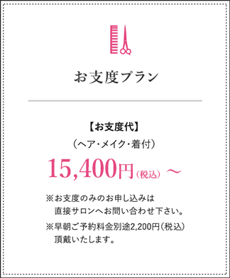 お仕度プラン お支度代（ヘア・メイク・着付）15,400円（税込）～ ※お支度のみのお申し込みは直接サロンへお問い合わせ下さい。※早朝ご予約金別途￥2,200（税込）頂戴致します