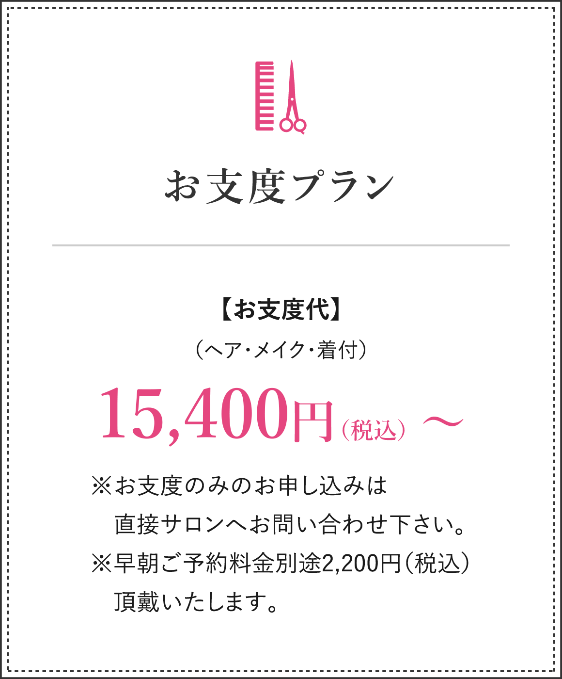 お仕度プラン お支度代（ヘア・メイク・着付）15,400円（税込）～ ※お支度のみのお申し込みは直接サロンへお問い合わせ下さい。※早朝ご予約金別途￥2,200（税込）頂戴致します