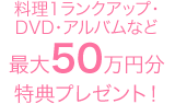 料理1ランクアップ・DVD・アルバムなど最大50万円分特典プレゼント！