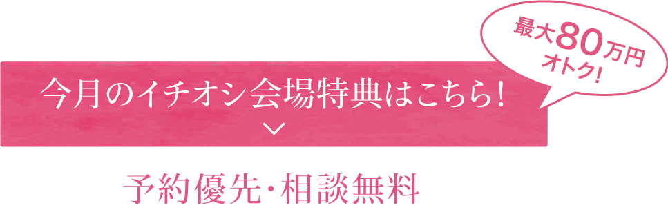 今月のイチオシ会場特典はこちら！予約優先・相談無料