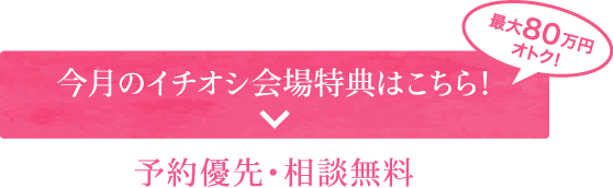 今月のイチオシ会場特典はこちら！予約優先・相談無料